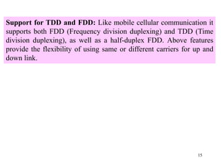 15
Support for TDD and FDD: Like mobile cellular communication it
supports both FDD (Frequency division duplexing) and TDD (Time
division duplexing), as well as a half-duplex FDD. Above features
provide the flexibility of using same or different carriers for up and
down link.
 
