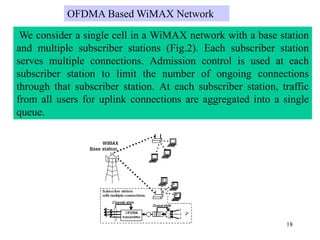 18
We consider a single cell in a WiMAX network with a base station
and multiple subscriber stations (Fig.2). Each subscriber station
serves multiple connections. Admission control is used at each
subscriber station to limit the number of ongoing connections
through that subscriber station. At each subscriber station, traffic
from all users for uplink connections are aggregated into a single
queue.
OFDMA Based WiMAX Network
 