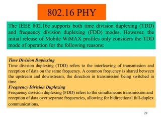 29
802.16 PHY
The IEEE 802.16e supports both time division duplexing (TDD)
and frequency division duplexing (FDD) modes. However, the
initial release of Mobile WiMAX profiles only considers the TDD
mode of operation for the following reasons:
Time Division Duplexing
Time division duplexing (TDD) refers to the interleaving of transmission and
reception of data on the same frequency. A common frequency is shared between
the upstream and downstream, the direction in transmission being switched in
time.
Frequency Division Duplexing
Frequency division duplexing (FDD) refers to the simultaneous transmission and
reception of data over separate frequencies, allowing for bidirectional full-duplex
communications.
 