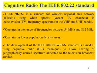 3
IEEE 802.22, is a standard for wireless regional area network
(WRAN) using white spaces (vacant TV channels) in
the television (TV) frequency spectrum (in the VHF and UHF bands).
Operates in the range of frequencies between 54 MHz and 862 MHz.
Operates in lower population density areas.
The development of the IEEE 802.22 WRAN standard is aimed at
using cognitive radio (CR) techniques to allow sharing of
geographically unused spectrum allocated to the television broadcast
service.
Cognitive Radio The IEEE 802.22 standard
 