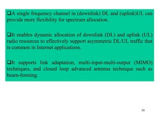30
A single frequency channel in (downlink) DL and (uplink)UL can
provide more flexibility for spectrum allocation.
It enables dynamic allocation of downlink (DL) and uplink (UL)
radio resources to effectively support asymmetric DL/UL traffic that
is common in Internet applications.
It supports link adaptation, multi-input-multi-output (MIMO)
techniques, and closed loop advanced antenna technique such as
beam-forming.
 