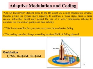 31
An SS (subscriber Station) close to the BS could use a high modulation scheme,
thereby giving the system more capacity. In contrast, a weak signal from a more
remote subscriber might only permit the use of a lower modulation scheme to
maintain the connection quality and link stability.
This feature enables the system to overcome time-selective fading.
The coding rate also change according received SNR of fading channel.
Adaptive Modulation and Coding
Modulation
QPSK, 16-QAM, 64-QAM
 