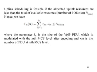 33
where the parameter lm is the size of the VoIP PDU, which is
modulated with the mth MCS level after encoding and xm is the
number of PDU at mth MCS level.
Uplink scheduling is feasible if the allocated uplink resources are
less than the total of available resources (number of PDU/slot) Nslot,u.
Hence, we have
 