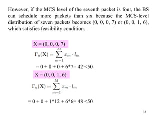 35
However, if the MCS level of the seventh packet is four, the BS
can schedule more packets than six because the MCS-level
distribution of seven packets becomes (0, 0, 0, 7) or (0, 0, 1, 6),
which satisfies feasibility condition.
= 0 + 0 + 0 + 6*7= 42 <50
X = (0, 0, 0, 7)
X = (0, 0, 1, 6)
= 0 + 0 + 1*12 + 6*6= 48 <50
 