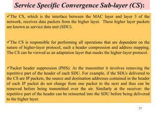37
The CS, which is the interface between the MAC layer and layer 3 of the
network, receives data packets from the higher layer. These higher layer packets
are known as service data unit (SDU).
The CS is responsible for performing all operations that are dependent on the
nature of higher-layer protocol, such a header compression and address mapping.
The CS can be viewed as an adaptation layer that masks the higher-layer protocol.
Packet header suppression (PHS): At the transmitter it involves removing the
repetitive part of the header of each SDU. For example, if the SDUs delivered to
the CS are IP packets, the source and destination addresses contained in the header
of each IP packet do not change from one packet to the next and thus can be
removed before being transmitted over the air. Similarly at the receiver: the
repetitive part of the header can be reinserted into the SDU before being delivered
to the higher layer.
Service Specific Convergence Sub-layer (CS):
 