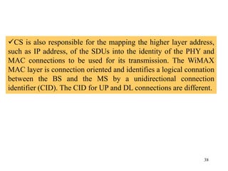 38
CS is also responsible for the mapping the higher layer address,
such as IP address, of the SDUs into the identity of the PHY and
MAC connections to be used for its transmission. The WiMAX
MAC layer is connection oriented and identifies a logical connation
between the BS and the MS by a unidirectional connection
identifier (CID). The CID for UP and DL connections are different.
 