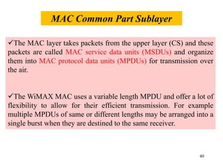 40
The MAC layer takes packets from the upper layer (CS) and these
packets are called MAC service data units (MSDUs) and organize
them into MAC protocol data units (MPDUs) for transmission over
the air.
The WiMAX MAC uses a variable length MPDU and offer a lot of
flexibility to allow for their efficient transmission. For example
multiple MPDUs of same or different lengths may be arranged into a
single burst when they are destined to the same receiver.
MAC Common Part Sublayer
 