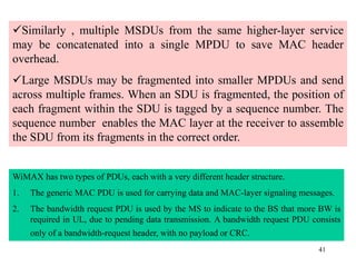 41
Similarly , multiple MSDUs from the same higher-layer service
may be concatenated into a single MPDU to save MAC header
overhead.
Large MSDUs may be fragmented into smaller MPDUs and send
across multiple frames. When an SDU is fragmented, the position of
each fragment within the SDU is tagged by a sequence number. The
sequence number enables the MAC layer at the receiver to assemble
the SDU from its fragments in the correct order.
WiMAX has two types of PDUs, each with a very different header structure.
1. The generic MAC PDU is used for carrying data and MAC-layer signaling messages.
2. The bandwidth request PDU is used by the MS to indicate to the BS that more BW is
required in UL, due to pending data transmission. A bandwidth request PDU consists
only of a bandwidth-request header, with no payload or CRC.
 