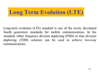 Long Term Evolution (LTE)
48
Long-term evolution (LTE) standard is one of the newly developed
fourth generation standards for mobile communications. In the
standard, either frequency division duplexing (FDD) or time division
duplexing (TDD) schemes can be used to achieve two-way
communications.
 