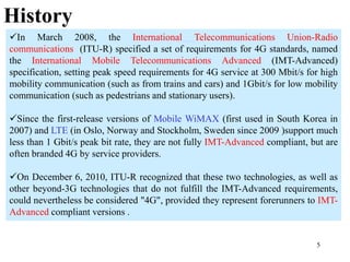 5
In March 2008, the International Telecommunications Union-Radio
communications (ITU-R) specified a set of requirements for 4G standards, named
the International Mobile Telecommunications Advanced (IMT-Advanced)
specification, setting peak speed requirements for 4G service at 300 Mbit/s for high
mobility communication (such as from trains and cars) and 1Gbit/s for low mobility
communication (such as pedestrians and stationary users).
Since the first-release versions of Mobile WiMAX (first used in South Korea in
2007) and LTE (in Oslo, Norway and Stockholm, Sweden since 2009 )support much
less than 1 Gbit/s peak bit rate, they are not fully IMT-Advanced compliant, but are
often branded 4G by service providers.
On December 6, 2010, ITU-R recognized that these two technologies, as well as
other beyond-3G technologies that do not fulfill the IMT-Advanced requirements,
could nevertheless be considered "4G", provided they represent forerunners to IMT-
Advanced compliant versions .
History
 