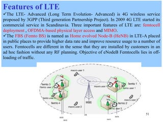 51
Features of LTE
The LTE- Advanced (Long Term Evolution- Advanced) is 4G wireless service
proposed by 3GPP (Third generation Partnership Project). In 2009 4G LTE started its
commercial service in Scandinavia. Three important features of LTE are: femtocell
deployment , OFDMA-based physical layer access and MIMO.
The FBS (Femto BS) is named as Home evolved Node-B (HeNB) in LTE-A placed
in public places to provide higher data rate and improve resource usage to a number of
users. Femtocells are different in the sense that they are installed by customers in an
ad hoc fashion without any RF planning. Objective of eNodeB Femtocells lies in off-
loading of traffic.
 