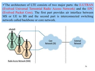 56
The architecture of LTE consists of two major parts: the E-UTRAN
(Evolved Universal Terrestrial Radio Access Network) and the EPC
(Evolved Packet Core). The first part provides air interface between
MS or UE to BS and the second part is interconnected switching
network called backbone or core network.
 