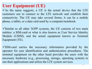 57
User Equipment (UE)
As the name suggests, a UE is the actual device that the LTE
customers use to connect to the LTE network and establish their
connectivity. The UE may take several forms; it can be a mobile
phone, a tablet, or a data card used by a computer/notebook.
Similar to all other 3GPP systems, the UE consists of two main
entities: a SIM-card or what is also known as User Service Identity
Module (USIM), and the actual equipment known as Terminal
Equipment (TE).
SIM-card carries the necessary information provided by the
operator for user identification and authentication procedures. The
terminal equipment on the other hand provides the users with the
necessary hardware (e.g., processing, storage, operating system) to
run their applications and utilize the LTE system services.
 