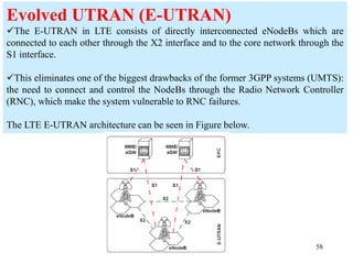 58
Evolved UTRAN (E-UTRAN)
The E-UTRAN in LTE consists of directly interconnected eNodeBs which are
connected to each other through the X2 interface and to the core network through the
S1 interface.
This eliminates one of the biggest drawbacks of the former 3GPP systems (UMTS):
the need to connect and control the NodeBs through the Radio Network Controller
(RNC), which make the system vulnerable to RNC failures.
The LTE E-UTRAN architecture can be seen in Figure below.
 