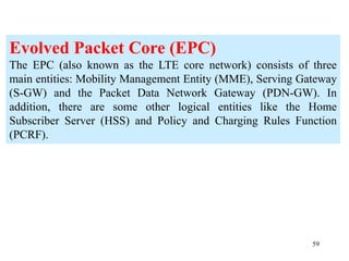 59
Evolved Packet Core (EPC)
The EPC (also known as the LTE core network) consists of three
main entities: Mobility Management Entity (MME), Serving Gateway
(S-GW) and the Packet Data Network Gateway (PDN-GW). In
addition, there are some other logical entities like the Home
Subscriber Server (HSS) and Policy and Charging Rules Function
(PCRF).
 