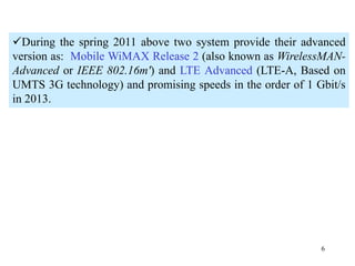 6
During the spring 2011 above two system provide their advanced
version as: Mobile WiMAX Release 2 (also known as WirelessMAN-
Advanced or IEEE 802.16m') and LTE Advanced (LTE-A, Based on
UMTS 3G technology) and promising speeds in the order of 1 Gbit/s
in 2013.
 