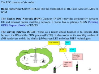 60
The EPC consists of six nodes:
Home Subscriber Server (HSS) is like the combination of HLR and AUC of UMTS or
GSM
The Packet Data Network (PDN) Gateway (P-GW) provides connectivity between
UE and external packer switching network. It works like a gateway SGSN (Serving
GPRS Support Node) of UMTS.
The serving gateway (S-GW) works as a router whose function is to forward data
between the BS and the PDN gateway(P-GW). It also works as the mobility anchor of
eNB handovers and do the similar job between LTE and other 3GPP technologies.
 