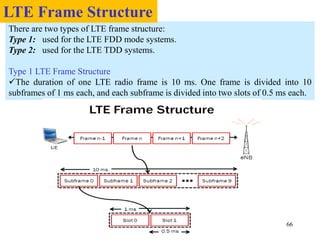 66
There are two types of LTE frame structure:
Type 1: used for the LTE FDD mode systems.
Type 2: used for the LTE TDD systems.
Type 1 LTE Frame Structure
The duration of one LTE radio frame is 10 ms. One frame is divided into 10
subframes of 1 ms each, and each subframe is divided into two slots of 0.5 ms each.
LTE Frame Structure
 