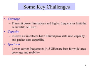 8
Some Key Challenges
• Coverage
– Transmit power limitations and higher frequencies limit the
achievable cell size
• Capacity
– Current air interfaces have limited peak data rate, capacity,
and packet data capability
• Spectrum
– Lower carrier frequencies (< 5 GHz) are best for wide-area
coverage and mobility
 