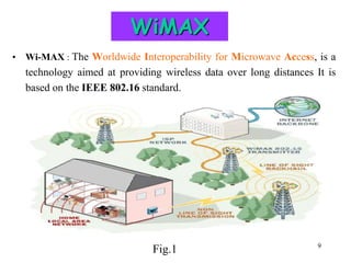 9
WiMAX
• Wi-MAX : The Worldwide Interoperability for Microwave Access, is a
technology aimed at providing wireless data over long distances It is
based on the IEEE 802.16 standard.
Fig.1
 