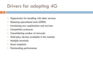 Drivers for adopting 4G  Opportunity for bundling with other services Reducing operational costs (OPEX) Introducing new applications and services Competition pressures Consolidating number of networks Multi-play devices available in the markets Multiple terminals Smart simplicity Outstanding performance  