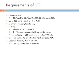 Requirements of LTE Peak data rate 100 Mbps DL/ 50 Mbps UL within 20 MHz bandwidth. Up to 200 active users in a cell (5 MHz) Less than 5 ms user-plane latency Mobility Optimized for 0 ~ 15 km/h. 15 ~ 120 km/h supported with high performance. Supported up to 350 km/h or even up to 500 km/h. Enhanced multimedia broadcast multicast service (E-MBMS) Spectrum flexibility: 1.25 ~ 20 MHz Enhanced support for end-to-end QoS 