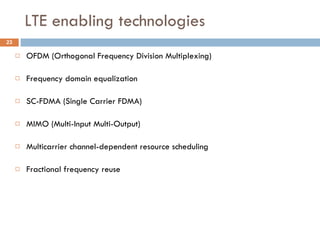 LTE enabling technologies OFDM (Orthogonal Frequency Division Multiplexing) Frequency domain equalization SC-FDMA (Single Carrier FDMA) MIMO (Multi-Input Multi-Output) Multicarrier channel-dependent resource scheduling Fractional frequency reuse 