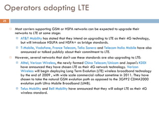 Operators adopting LTE Most carriers supporting GSM or HSPA networks can be expected to upgrade their networks to LTE at some stage:  AT&T Mobility  has stated that they intend on upgrading to LTE as their 4G technology, but will introduce HSUPA and HSPA+ as bridge standards. T-Mobile, Vodafone, France Telecom, Telia Sonera  and  Telecom Italia Mobile  have also announced or talked publicly about their commitment to LTE.  However, several networks that don't use these standards are also upgrading to LTE:  Alltel, Verizon Wireless , the newly formed  China Telecom/Unicom  and Japan's  KDDI  have announced they have chosen LTE as their 4G network technology.  Verizon Wireless  will begin deploying Long Term Evolution (LTE) wireless broadband technology by the end of 2009 , with wide scale commercial rollout sometime in 2011. They have chosen to take the natural GSM evolution path as opposed to the 3GPP2 CDMA2000 evolution path Ultra Mobile Broadband (UMB).  Telus Mobility  and  Bell Mobility  have announced that they will adopt LTE as their 4G wireless standard. 
