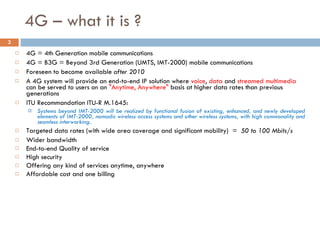 4G – what it is ? 4G = 4th Generation mobile communications 4G = B3G = Beyond 3rd Generation (UMTS, IMT-2000) mobile communications Foreseen to become available  after 2010 A 4G system will provide an end-to-end IP solution where  voice ,  data  and  streamed multimedia  can be served to users on an  "Anytime, Anywhere"  basis at higher data rates than previous generations ITU Recommandation ITU-R M.1645: Systems beyond IMT-2000 will be realized by functional fusion of existing, enhanced, and newly developed elements of IMT-2000, nomadic wireless access systems and other wireless systems, with high commonality and seamless interworking. Targeted data rates (with wide area coverage and significant mobility)  =  50 to 100 Mbits/s Wider bandwidth  End-to-end Quality of service  High security Offering any kind of services anytime, anywhere Affordable cost and one billing 