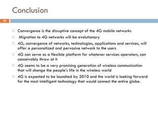 Conclusion Convergence is the disruptive concept of the 4G mobile networks Migration to 4G networks will be evolutionary 4G, convergence of networks, technologies, applications and services, will offer a personalized and pervasive network to the users 4G can serve as a flexible platform for whatever services operators,  can conceivably throw at it 4G seems to be a very promising generation of wireless communication that will change the people’s life in the wireless world 4G is expected to be launched by 2010 and the world is looking forward for the most intelligent technology that would connect the entire globe. 