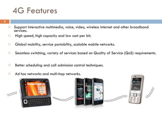 4G Features Support interactive multimedia, voice, video, wireless internet and other broadband services.  High speed, high capacity and low cost per bit.  Global mobility, service portability, scalable mobile networks.  Seamless switching, variety of services based on Quality of Service (QoS) requirements.  Better scheduling and call admission control techniques.  Ad hoc networks and multi-hop networks. 