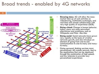 Broad trends - enabled by 4G networks  Growing mass : 4G will allow the mass-market take-up of such activities as videosharing, multimedia exchanges, and real-time and remote collaboration with very high quality of experience (QOE).  Going virtual : Change in human behavior. today, many are using networked alternatives and extensions, such as Wikipedia and Flickr -like sites Going social : Social networks have grown very rapidly on the basis of wireline networks growth, and also introduce an element of going from one-to-one communications to one-to-many and many-to-many. Going personal: Making services more personalized. 4G mobile network, tied to the applications that can be deployed through the combination of high speeds and low latencies to provide very personalized experiences 