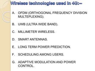 A. OFDM (ORTHOGONAL FREQUENCY DIVISION
MULTEPLEXING).
B. UWB (ULTRA WIDE BAND).
C. MILLIMETER WIRELESS.
D. SMART ANTENNAS.
E. LONG TERM POWER PREDICTION.
F. SCHEDULING AMONG USERS.
G. ADAPTIVE MODULATION AND POWER
CONTROL.
 