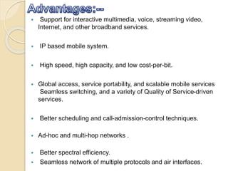  Support for interactive multimedia, voice, streaming video,
Internet, and other broadband services.
 IP based mobile system.
 High speed, high capacity, and low cost-per-bit.
 Global access, service portability, and scalable mobile services
Seamless switching, and a variety of Quality of Service-driven
services.
 Better scheduling and call-admission-control techniques.
 Ad-hoc and multi-hop networks .
 Better spectral efficiency.
 Seamless network of multiple protocols and air interfaces.
 
