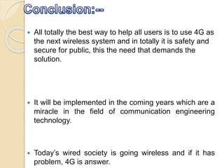  All totally the best way to help all users is to use 4G as
the next wireless system and in totally it is safety and
secure for public, this the need that demands the
solution.
 It will be implemented in the coming years which are a
miracle in the field of communication engineering
technology.
 Today’s wired society is going wireless and if it has
problem, 4G is answer.
 