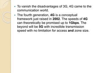  To vanish the disadvantages of 3G, 4G came to the
communication world.
 The fourth generation, 4G is a conceptual
framework just raised in 2002. The speeds of 4G
can theoretically be promised up to 1Gbps. The
beyond will be 5G with incredible transmission
speed with no limitation for access and zone size.
 