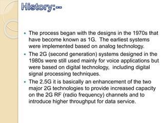  The process began with the designs in the 1970s that
have become known as 1G. The earliest systems
were implemented based on analog technology.
 The 2G (second generation) systems designed in the
1980s were still used mainly for voice applications but
were based on digital technology, including digital
signal processing techniques.
 The 2.5G it is basically an enhancement of the two
major 2G technologies to provide increased capacity
on the 2G RF (radio frequency) channels and to
introduce higher throughput for data service.
 