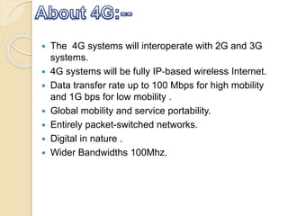  The 4G systems will interoperate with 2G and 3G
systems.
 4G systems will be fully IP‐based wireless Internet.
 Data transfer rate up to 100 Mbps for high mobility
and 1G bps for low mobility .
 Global mobility and service portability.
 Entirely packet-switched networks.
 Digital in nature .
 Wider Bandwidths 100Mhz.
 