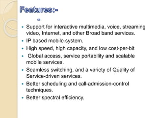  Support for interactive multimedia, voice, streaming
video, Internet, and other Broad band services.
 IP based mobile system.
 High speed, high capacity, and low cost‐per‐bit
 Global access, service portability and scalable
mobile services.
 Seamless switching, and a variety of Quality of
Service‐driven services.
 Better scheduling and call‐admission‐control
techniques.
 Better spectral efficiency.
 