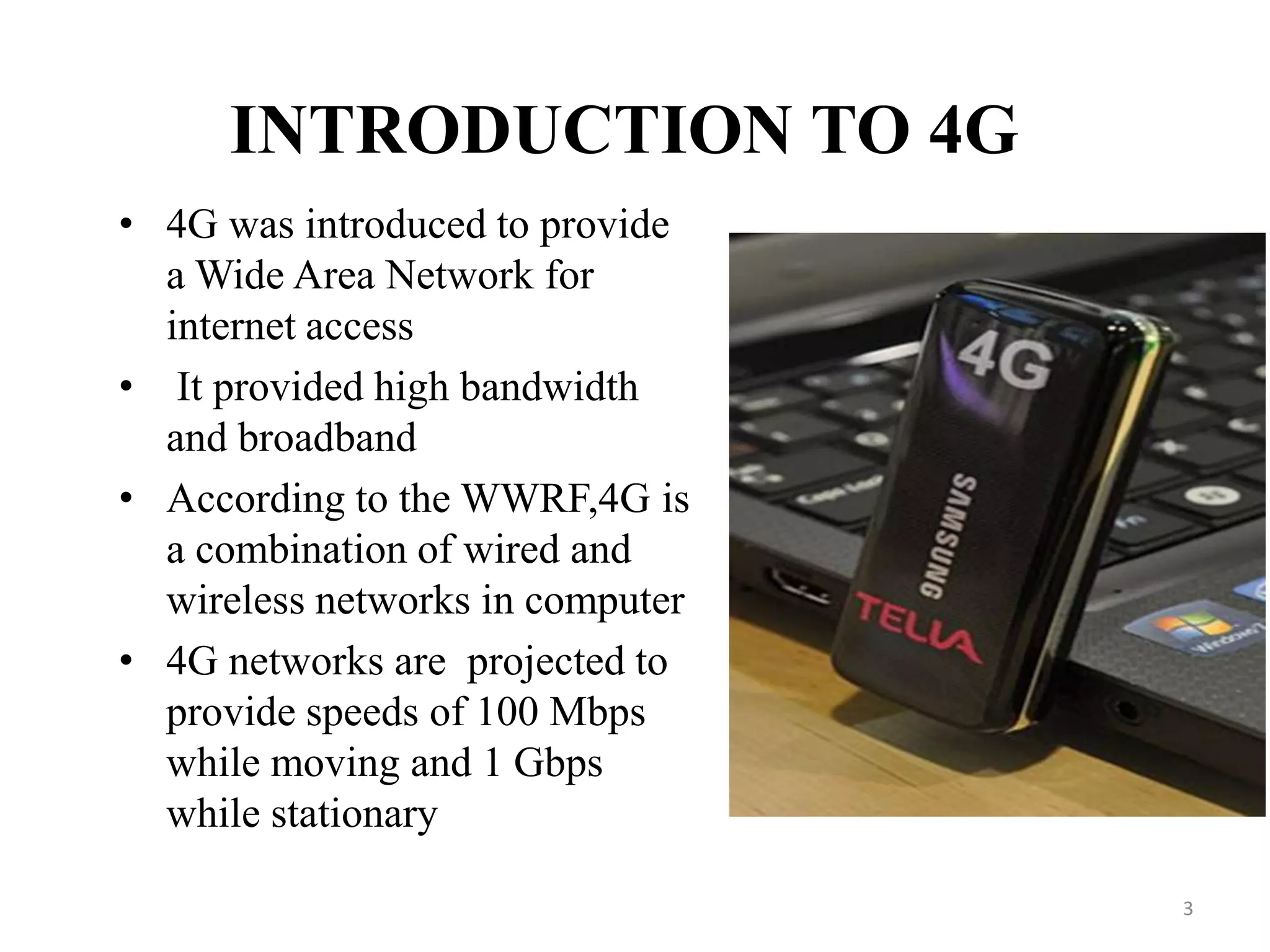 INTRODUCTION TO 4G
• 4G was introduced to provide
a Wide Area Network for
internet access
• It provided high bandwidth
and broadband
• According to the WWRF,4G is
a combination of wired and
wireless networks in computer
• 4G networks are projected to
provide speeds of 100 Mbps
while moving and 1 Gbps
while stationary
3
 