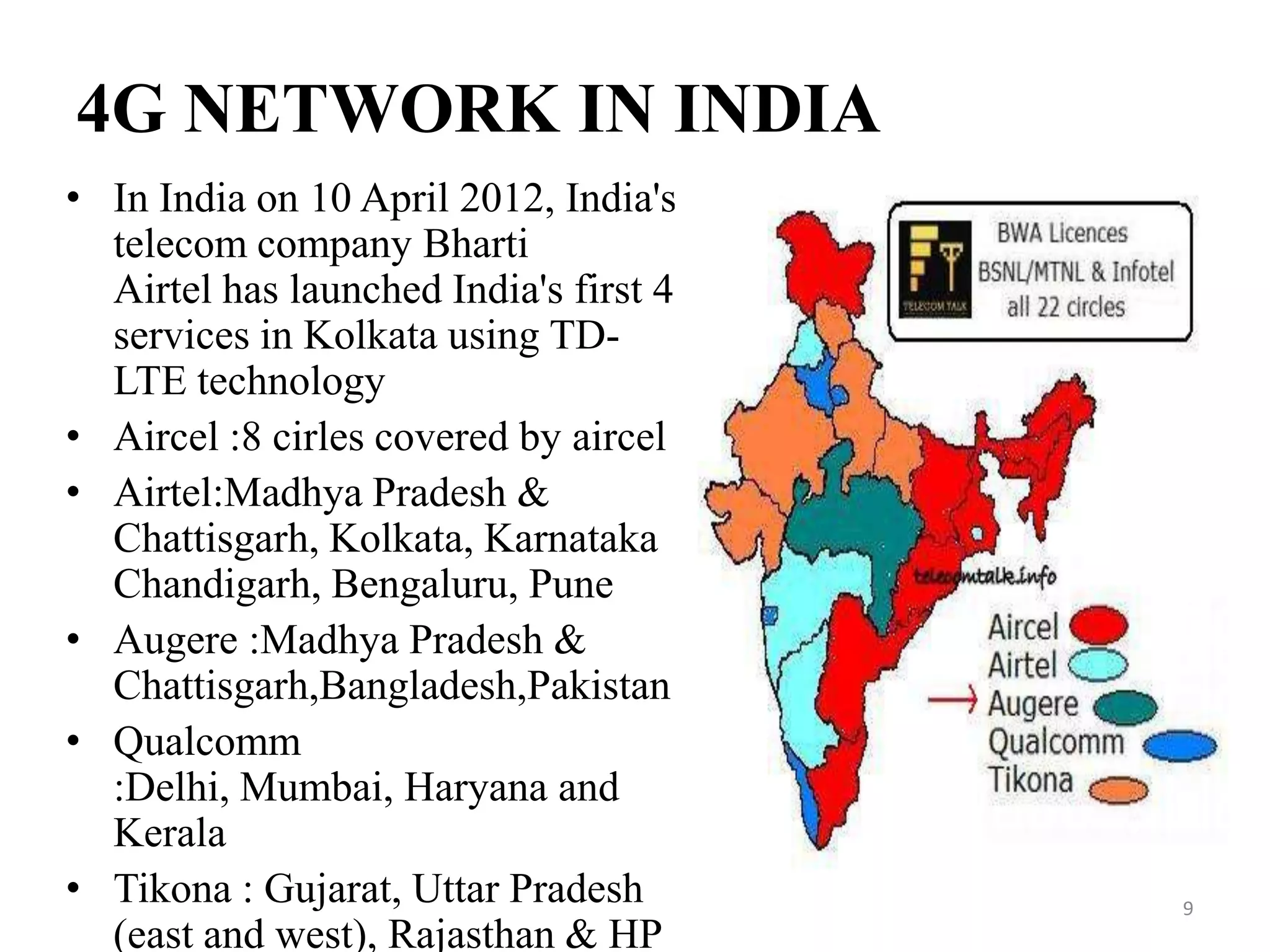 4G NETWORK IN INDIA
• In India on 10 April 2012, India's
telecom company Bharti
Airtel has launched India's first 4g
services in Kolkata using TD-
LTE technology
• Aircel :8 cirles covered by aircel
• Airtel:Madhya Pradesh &
Chattisgarh, Kolkata, Karnataka
Chandigarh, Bengaluru, Pune
• Augere :Madhya Pradesh &
Chattisgarh,Bangladesh,Pakistan
• Qualcomm
:Delhi, Mumbai, Haryana and
Kerala
• Tikona : Gujarat, Uttar Pradesh
(east and west), Rajasthan & HP
9
 