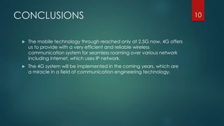 CONCLUSIONS
 The mobile technology through reached only at 2.5G now, 4G offers
us to provide with a very efficient and reliable wireless
communication system for seamless roaming over various network
including internet, which uses IP network.
 The 4G system will be implemented in the coming years, which are
a miracle in a field of communication engineering technology.
10
 