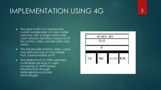 IMPLEMENTATION USING 4G
 The goal of 4G is to replace the
current proliferation of core mobile
networks with a single world wide
core network standard, based on IP
for control, video, packet data and
voice.
 This will provide Uniform video, voice,
and data services to the mobile
host, based entirely on IP.
 The Objective is to Offer seamless
multimedia services to users
accessing on all IP-based
infrastructure through
heterogeneous access
technologies.
5
 