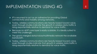 IMPLEMENTATION USING 4G
 IP is assumed to act as an adhesive for providing Global
connectivity and mobility among networks.
 Today, wireless communications are heavily based toward voice,
even through studies indicate the growth in wireless data traffic is
rising exponentially relative to demand for voice traffic.
 Because on all IP core layer is easily scalable, it is ideally suited to
meet this challenge.
 The goal is merged data/voice/multimedia network the available
bandwidth.
 Today, wireless communications are heavily biased toward voice,
even through studies indicate that growth in wireless data traffic is
rising exponentially relative to demand for voice traffic.
6
 