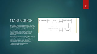 TRANSMISSION
An OFDM(Orthogonal Frequency Division
Multiplexing) transmitter accepts data from
an IP network, converting and encoding
the data prior to modulation.
An IFFT(Inverse Fast Fourier Transform)
transforms the OFDM signal in to an IF
analog signal, which is sent to the RF
transceiver.
The receiver circuit reconstruct the data by
reversing this process. With Orthogonal sub-
carrier, the receiver can separate and
process each sub-carrier without
interference from other sub-carriers.
OFDM provides better link and
communication quality.
7
 