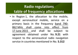 Radio regulations
table of frequency allocations
• In Region 1, the allocation to the mobile,
except aeronautical mobile, service on a
primary basis in the frequency band 790-
862 MHz shall come into effect from
17 June 2015 and shall be subject to
agreement obtained under No. 9.21 with
respect to the aeronautical radio navigation
service in countries mentioned in No. 5.312
 
