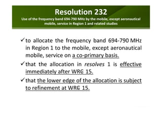 Resolution 232
Use of the frequency band 694-790 MHz by the mobile, except aeronautical
mobile, service in Region 1 and related studies
to allocate the frequency band 694-790 MHz
in Region 1 to the mobile, except aeronautical
mobile, service on a co-primary basis.
that the allocation in resolves 1 is effective
immediately after WRC 15.
that the lower edge of the allocation is subject
to refinement at WRC 15.
 