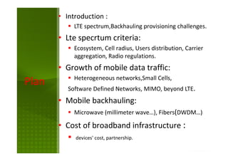 Plan
• Introduction :
LTE spectrum,Backhauling provisioning challenges.
• Lte specrtum criteria:
Ecosystem, Cell radius, Users distribution, Carrier
aggregation, Radio regulations.
• Growth of mobile data traffic:
Heterogeneous networks,Small Cells,
Software Defined Networks, MIMO, beyond LTE.
• Mobile backhauling:
Microwave (millimeter wave…), Fibers(DWDM…)
• Cost of broadband infrastructure :
devices' cost, partnership.
 