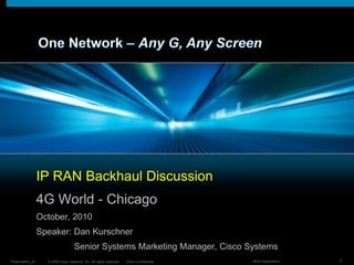 One Network – Any G, Any Screen IP RAN Backhaul Discussion 4G World - Chicago October, 2010 Speaker: Dan Kurschner 	Senior Systems Marketing Manager, Cisco Systems 