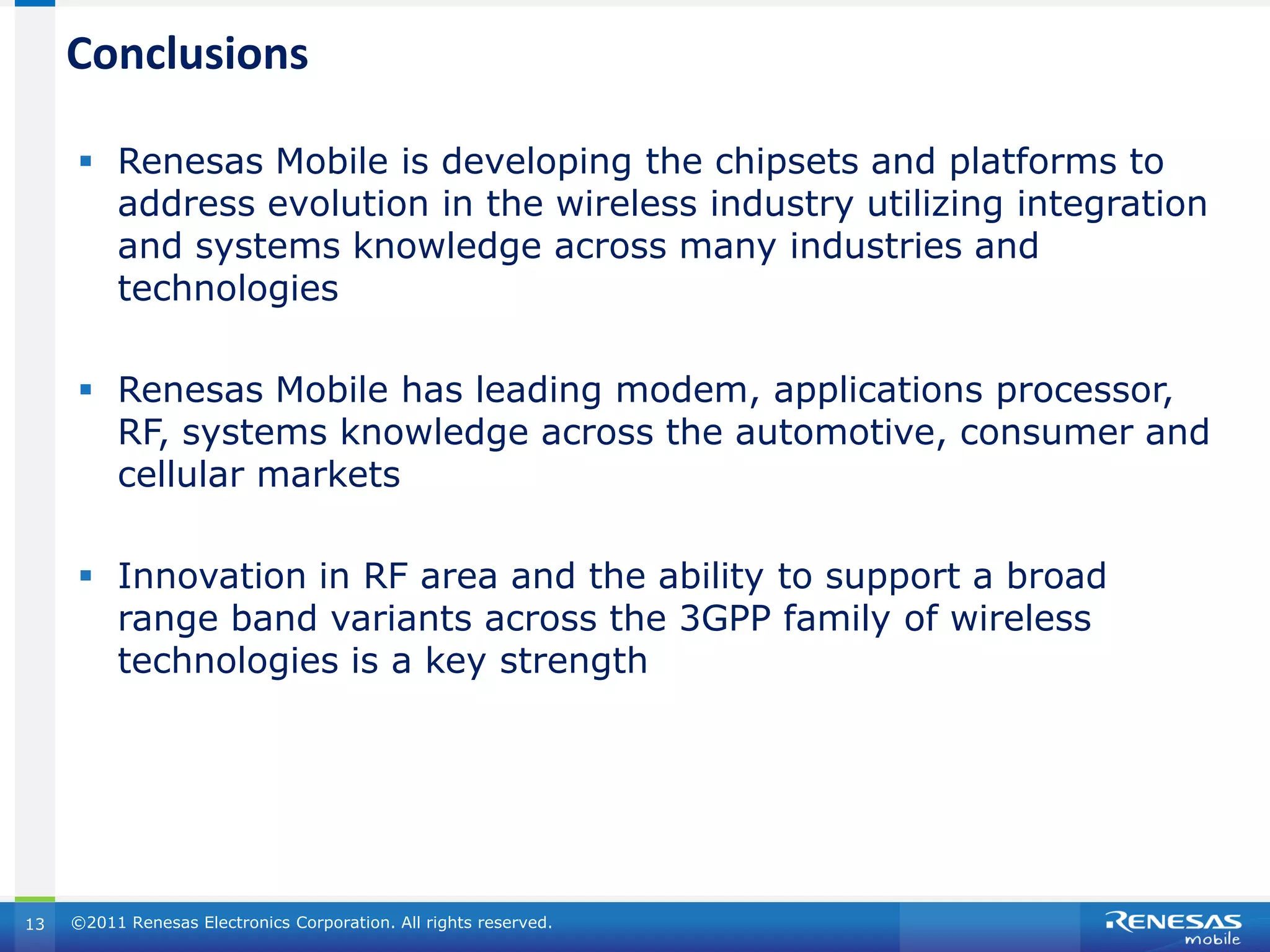 Conclusions

      Renesas Mobile is developing the chipsets and platforms to
       address evolution in the wireless industry utilizing integration
       and systems knowledge across many industries and
       technologies

      Renesas Mobile has leading modem, applications processor,
       RF, systems knowledge across the automotive, consumer and
       cellular markets

      Innovation in RF area and the ability to support a broad
       range band variants across the 3GPP family of wireless
       technologies is a key strength




13   ©2011 Renesas Electronics Corporation. All rights reserved.
 